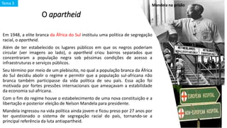 O apartheid
Em 1948, a elite branca da África do Sul instituiu uma política de segregação
racial, o apartheid.
Além de ter estabelecido os lugares públicos em que os negros poderiam
circular (ver imagens ao lado), o apartheid criou bairros separados que
concentraram a população negra sob péssimas condições de acesso a
infraestruturas e serviços públicos.
Seu término por meio de um plebiscito, no qual a população branca da África
do Sul decidiu abolir o regime e permitir que a população sul-africana não
branca também participasse da vida política de seu país. Essa ação foi
motivada por fortes pressões internacionais que ameaçavam a estabilidade
da economia sul-africana.
Com o fim do regime houve o estabelecimento de uma nova constituição e a
libertação e posterior eleição de Nelson Mandela para presidente.
Mandela ingressou na vida política ainda jovem e ficou preso por 27 anos por
ter questionado o sistema de segregação racial do país, tornando-se a
principal referência da luta antiapartheid.
Mandela na prisãoTema 3
 