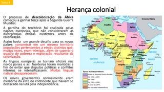 Herança colonial
O processo de descolonização da África
começou a ganhar força após a Segunda Guerra
Mundial.
A partilha do território foi realizada pelas
nações europeias, que não consideraram as
divergências étnicas existentes antes da
colonização.
Assim havia um grande desafio para os novos
países: concentrar em um mesmo território
populações pertencentes a etnias distintas que,
muitas vezes, eram inimigas, além de superar o
quadro de pobreza e exploração resultante da
colonização.
As línguas europeias se tornam oficiais nos
novos países e as fronteiras foram mantidas a
fim de evitar que disputas políticas e conflitos
internos se intensificassem. Muitas línguas
nativas desapareceram.
Os novos governantes normalmente eram
membros da elite do continente que haviam se
destacado na luta pela independência.
Tema 4
 