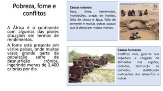 Pobreza, fome e
conflitos
A África é o continente
com algumas das piores
situações em termos de
rendimentos.
A fome está presente em
vários países, onde muitas
vezes grande parte da
população sofre de
desnutrição crônica,
ingerindo menos de 2.400
calorias por dia.
Causas naturais
Seca, clima, terremotos,
inundações, pragas de insetos,
falta de chuva e água, falta de
semente e muitas outras causas
que já deixaram muitos mortos.
Causas humanas
Conflitos civis, guerras que
impedem a chegada de
alimentos nas regiões,
invasões, destruição de
colheitas, distribuição
ineficientes dos alimentos e
outras
 