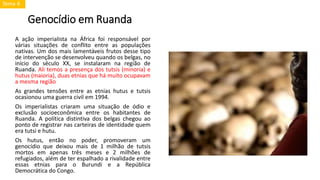 Genocídio em Ruanda
A ação imperialista na África foi responsável por
várias situações de conflito entre as populações
nativas. Um dos mais lamentáveis frutos desse tipo
de intervenção se desenvolveu quando os belgas, no
início do século XX, se instalaram na região de
Ruanda. Ali temos a presença dos tutsis (minoria) e
hutus (maioria), duas etnias que há muito ocupavam
a mesma região
As grandes tensões entre as etnias hutus e tutsis
ocasionou uma guerra civil em 1994.
Os imperialistas criaram uma situação de ódio e
exclusão socioeconômica entre os habitantes de
Ruanda. A política distintiva dos belgas chegou ao
ponto de registrar nas carteiras de identidade quem
era tutsi e hutu.
Os hutus, então no poder, promoveram um
genocídio que deixou mais de 1 milhão de tutsis
mortos em apenas três meses e 2 milhões de
refugiados, além de ter espalhado a rivalidade entre
essas etnias para o Burundi e a República
Democrática do Congo.
Tema 4
 