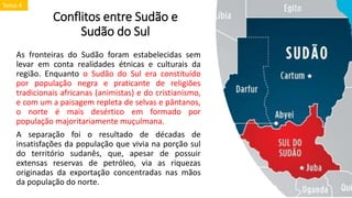 Conflitos entre Sudão e
Sudão do Sul
As fronteiras do Sudão foram estabelecidas sem
levar em conta realidades étnicas e culturais da
região. Enquanto o Sudão do Sul era constituído
por população negra e praticante de religiões
tradicionais africanas (animistas) e do cristianismo,
e com um a paisagem repleta de selvas e pântanos,
o norte é mais desértico em formado por
população majoritariamente muçulmana.
A separação foi o resultado de décadas de
insatisfações da população que vivia na porção sul
do território sudanês, que, apesar de possuir
extensas reservas de petróleo, via as riquezas
originadas da exportação concentradas nas mãos
da população do norte.
Tema 4
 