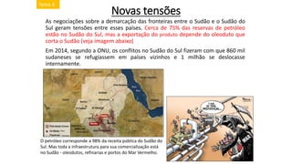 Novas tensões
As negociações sobre a demarcação das fronteiras entre o Sudão e o Sudão do
Sul geram tensões entre esses países. Cerca de 75% das reservas de petróleo
estão no Sudão do Sul, mas a exportação do produto depende do oleoduto que
corta o Sudão (veja imagem abaixo)
Em 2014, segundo a ONU, os conflitos no Sudão do Sul fizeram com que 860 mil
sudaneses se refugiassem em países vizinhos e 1 milhão se deslocasse
internamente.
O petróleo corresponde a 98% da receita pública do Sudão do
Sul. Mas toda a infraestrutura para sua comercialização está
no Sudão - oleodutos, refinarias e portos do Mar Vermelho.
Tema 4
 