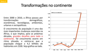 Transformações no continente
Entre 2000 e 2010, a África passou por
transformações demográficas,
econômicas, tecnológicas, ambientais,
urbanas e sociopolíticas.
O crescimento da população é uma das
mais importantes mudanças ocorridas na
África, o que implica, para as próximas
décadas, grandes desafios para todo o
continente. Tal crescimento ocorre em
ritmo elevado, e estima-se que a
população chegue a 4,2 bilhões de
habitantes em 2100. Veja gráfico ao lado.
Tema 4
 