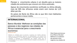 Planejar o crescimento urbano é um desafio para as maiores
cidades do continente que crescem em ritmo acelerado.
Apesar do crescimento econômico verificado na última década,
mais de 50% dos africanos ainda vivem com menos de 1,25
dólar por dia.
Os países do Norte da África são os que têm mais habitantes
pertencentes à classe média.
http://www.asemana.pu
bl.cv/?Banco-Mundial-
Melhorar-as-condicoes-
das-pessoas-e-dos-
negocios-nas-cidades-de
Tema 4
 