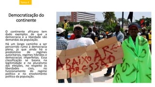 Democratização do
continente
O continente africano tem
dado exemplos de que a
democracia e a liberdade são
demandas da população.
Há um longo caminho a ser
percorrido rumo à democracia
plena, já que ainda há o
predomínio de regimes
autoritários, regimes híbridos e
democracias imperfeitas. Essa
classificação se baseia na
legitimidade e no pluralismo
das eleições, no respeito às
liberdades civis, no
funcionamento do regime
político e no envolvimento
político da população.
Tema 4
 