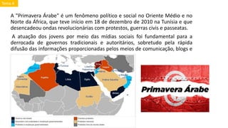A "Primavera Árabe" é um fenômeno político e social no Oriente Médio e no
Norte da África, que teve início em 18 de dezembro de 2010 na Tunísia e que
desencadeou ondas revolucionárias com protestos, guerras civis e passeatas.
A atuação dos jovens por meio das mídias sociais foi fundamental para a
derrocada de governos tradicionais e autoritários, sobretudo pela rápida
difusão das informações proporcionadas pelos meios de comunicação, blogs e
outros.
Tema 4
 