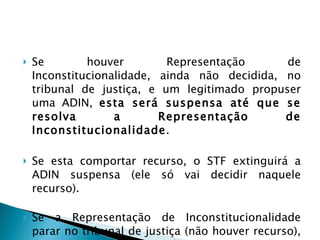 Se houver Representação de Inconstitucionalidade, ainda não decidida, no tribunal de justiça, e um legitimado propuser uma ADIN,  esta será suspensa até que se resolva a Representação de Inconstitucionalidade .  Se esta comportar recurso, o STF extinguirá a ADIN suspensa (ele só vai decidir naquele recurso).  Se a Representação de Inconstitucionalidade parar no tribunal de justiça (não houver recurso), o STF retira a suspensão da ADIN e prossegue no seu julgamento.  