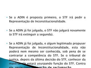 Se a ADIN é proposta primeiro, o STF irá pedir a Representação de Inconstitucionalidade.  Se a ADIN já foi julgada, o STF não julgará novamente (o STF irá extinguir a segunda).  Se a ADIN já foi julgada, e algum legitimado propuser Representação de Inconstitucionalidade, esta não poderá nem mesmo ser conhecida, sob pena de se contrariar a competência do STF. Se o tribunal de justiça, depois da última decisão do STF, conhecer da matéria, ele estará usurpando função do STF.  Contra ele, neste caso, cabe  ação de reclamação .  