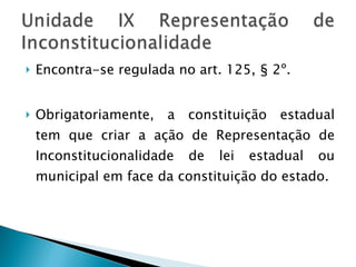 Encontra-se regulada no art. 125, § 2º.  Obrigatoriamente, a constituição estadual tem que criar a ação de Representação de Inconstitucionalidade de lei estadual ou municipal em face da constituição do estado.  
