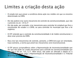 O estado tem que prever a existência desta ação nos moldes em que se encontra determinado na CRFB.  Ele não poderá criar outro mecanismo de controle da constitucionalidade, que não o previsto no art. 125 § 2º.  Ele não pode, por exemplo, criar mecanismo para controlar lei estadual que fere a constituição do estado e a CRFB, ou para controlar lei municipal que fere a lei orgânica.  O STF entende que o controle da constitucionalidade é de índole constitucional, e deve estar previsto da CRFB.  Para criar tais mecanismos de controle, portanto, a CRFB teria que ser emendada. Caso contrário, a norma que prevê tais mecanismos será inconstitucional. O STF possui jurisprudência sobre a Representação de Inconstitucionalidade que diz que não pode ser criado mecanismo para controle da constitucionalidade que não seja o do art. 125, § 2º. Além disso, não pode ser alterado o objeto ou o paradigma, e quem julga a Representação de Inconstitucionalidade é o Tribunal de Justiça do estado. 