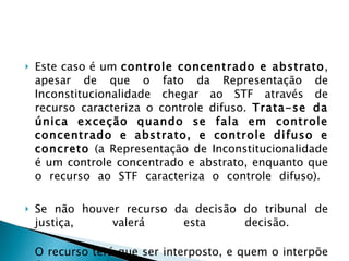 Este caso é um  controle concentrado e abstrato , apesar de que o fato da Representação de Inconstitucionalidade chegar ao STF através de recurso caracteriza o controle difuso.  Trata-se da única exceção quando se fala em controle concentrado e abstrato, e controle difuso e concreto  (a Representação de Inconstitucionalidade é um controle concentrado e abstrato, enquanto que o recurso ao STF caracteriza o controle difuso).  Se não houver recurso da decisão do tribunal de justiça, valerá esta decisão.  O recurso terá que ser interposto, e quem o interpõe é quem propôs a ação.  