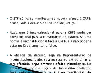 O STF só irá se manifestar se houver ofensa à CRFB; senão, vale a decisão do tribunal de justiça.  Nada que é inconstitucional para a CRFB pode ser constitucional para a constituição do estado. Se uma norma é inconstitucional face a CRFB, ela não poderia estar no Ordenamento Jurídico.  A eficácia da decisão, seja na Representação de Inconstitucionalidade, seja no recurso extraordinário, terá  eficácia  erga omnes  e  efeito vinculante . No entanto, a Representação de Inconstitucionalidade  terá aplicação adstrita à área territorial do estado.   