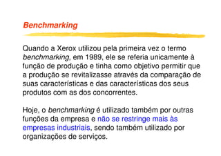 Benchmarking
Quando a Xerox utilizou pela primeira vez o termo
benchmarking, em 1989, ele se referia unicamente à
função de produção e tinha como objetivo permitir que
a produção se revitalizasse através da comparação dea produção se revitalizasse através da comparação de
suas características e das características dos seus
produtos com as dos concorrentes.
Hoje, o benchmarking é utilizado também por outras
funções da empresa e não se restringe mais às
empresas industriais, sendo também utilizado por
organizações de serviços.
 