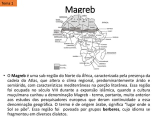 Magreb
• O Magreb é uma sub-região do Norte da África, caracterizada pela presença da
cadeia do Atlas, que altera o clima regional, predominantemente árido e
semiárido, com características mediterrâneas na porção litorânea. Essa região
foi ocupada no século VIII durante a expansão islâmica, quando a cultura
muçulmana cunhou a denominação Magreb - termo, portanto, muito anterior
aos estudos dos pesquisadores europeus que deram continuidade a essa
denominação geográfica. O termo é de origem árabe, significa “lugar onde o
Sol se põe”. Essa região foi povoada por grupos berberes, cujo idioma se
fragmentou em diversos dialetos.
Tema 1
 