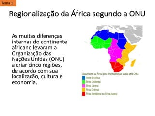 Regionalização da África segundo a ONU
As muitas diferenças
internas do continente
africano levaram a
Organização das
Nações Unidas (ONU)
a criar cinco regiões,
de acordo com sua
localização, cultura e
economia.
Tema 1
 