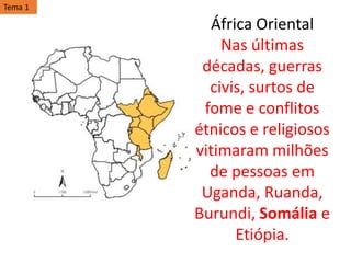 África Oriental
Nas últimas
décadas, guerras
civis, surtos de
fome e conflitos
étnicos e religiosos
vitimaram milhões
de pessoas em
Uganda, Ruanda,
Burundi, Somália e
Etiópia.
Tema 1
 