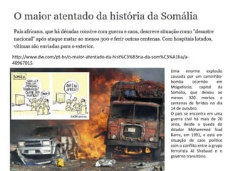 http://www.dw.com/pt-br/o-maior-atentado-da-hist%C3%B3ria-da-som%C3%A1lia/a-
40967015
Uma enorme explosão
causada por um caminhão-
bomba ocorrido em
Mogadíscio, capital da
Somália, que deixou ao
menos 320 mortos e
centenas de feridos no dia
14 de outubro.
O país se encontra em uma
guerra civil há mais de 20
anos, desde a queda do
ditador Mohammed Siad
Barre, em 1991, e está em
situação de caos político
com o conflito entre o grupo
terrorista Al Shabaad e o
governo transitório.
 