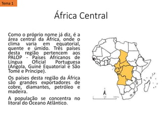 África Central
Como o próprio nome já diz, é a
área central da África, onde o
clima varia em equatorial,
quente e úmido. Três países
desta região pertencem aos
PALOP - Países Africanos de
Língua Oficial Portuguesa
(Angola, Guiné Equatorial e São
Tomé e Príncipe).
Os países desta região da África
são grandes exportadores de
cobre, diamantes, petróleo e
madeira.
A população se concentra no
litoral do Oceano Atlântico.
Tema 1
 