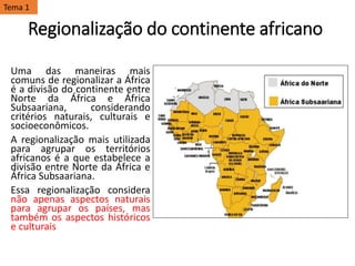 Regionalização do continente africano
Uma das maneiras mais
comuns de regionalizar a África
é a divisão do continente entre
Norte da África e África
Subsaariana, considerando
critérios naturais, culturais e
socioeconômicos.
A regionalização mais utilizada
para agrupar os territórios
africanos é a que estabelece a
divisão entre Norte da África e
África Subsaariana.
Essa regionalização considera
não apenas aspectos naturais
para agrupar os países, mas
também os aspectos históricos
e culturais
Tema 1
 