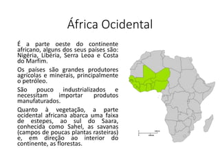 África Ocidental
É a parte oeste do continente
africano, alguns dos seus países são:
Nigéria, Libéria, Serra Leoa e Costa
do Marfim.
Os países são grandes produtores
agrícolas e minerais, principalmente
o petróleo.
São pouco industrializados e
necessitam importar produtos
manufaturados.
Quanto à vegetação, a parte
ocidental africana abarca uma faixa
de estepes, ao sul do Saara,
conhecida como Sahel, as savanas
(campos de poucas plantas rasteiras)
e, em direção ao interior do
continente, as florestas.
 