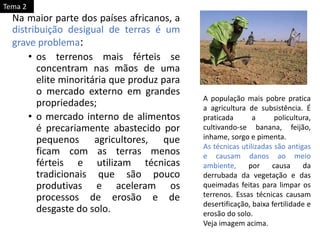 Na maior parte dos países africanos, a
distribuição desigual de terras é um
grave problema:
• os terrenos mais férteis se
concentram nas mãos de uma
elite minoritária que produz para
o mercado externo em grandes
propriedades;
• o mercado interno de alimentos
é precariamente abastecido por
pequenos agricultores, que
ficam com as terras menos
férteis e utilizam técnicas
tradicionais que são pouco
produtivas e aceleram os
processos de erosão e de
desgaste do solo.
A população mais pobre pratica
a agricultura de subsistência. É
praticada a policultura,
cultivando-se banana, feijão,
inhame, sorgo e pimenta.
As técnicas utilizadas são antigas
e causam danos ao meio
ambiente, por causa da
derrubada da vegetação e das
queimadas feitas para limpar os
terrenos. Essas técnicas causam
desertificação, baixa fertilidade e
erosão do solo.
Veja imagem acima.
Tema 2
 