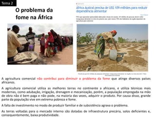 A agricultura comercial não contribui para diminuir o problema da fome que atinge diversos países
africanos.
A agricultura comercial utiliza as melhores terras no continente a africano, e utiliza técnicas mais
modernas, como adubação, irrigação, drenagem e mecanização, porém, a população empregada na mão
de obra não é bem paga e não pode, na maioria das vezes, adquirir o produto. Por causa disso, grande
parte da população vive em extrema pobreza e fome.
A falta de investimento no modo de produzir familiar e de subsistência agrava o problema.
As terras voltadas para o mercado interno são dotadas de infraestrutura precária, solos deficientes e,
consequentemente, baixa produtividade.
O problema da
fome na África
Tema 2
 