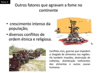 • crescimento intenso da
população;
• diversos conflitos de
ordem étnica e religiosa.
Outros fatores que agravam a fome no
continente
Conflitos civis, guerras que impedem
a chegada de alimentos nas regiões.
Há também invasões, destruição de
colheitas, distribuição ineficientes
dos alimentos e outras causas
humanas
Tema 2
 