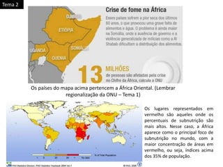 Os países do mapa acima pertencem a África Oriental. (Lembrar
regionalização da ONU – Tema 1)
Os lugares representados em
vermelho são aqueles onde os
percentuais de subnutrição são
mais altos. Nesse caso, a África
aparece como o principal foco de
subnutrição no mundo, com a
maior concentração de áreas em
vermelho, ou seja, índices acima
dos 35% de população.
Tema 2
 
