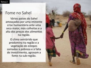 Fome no Sahel
Vários países do Sahel
ameaçados por uma iminente
crise humanitária ante uma
seca maior, más colheitas e a
alta dos preços dos alimentos
na região.
O clima semiárido que
predomina na região e a
vegetação de estepes
somadas à pobreza e à falta
de investimento, agravam a
fome na sub-região.
Tema 2
 