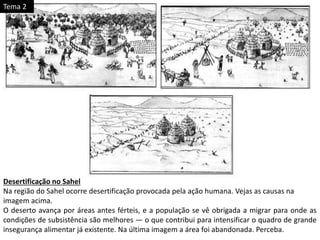 Desertificação no Sahel
Na região do Sahel ocorre desertificação provocada pela ação humana. Vejas as causas na
imagem acima.
O deserto avança por áreas antes férteis, e a população se vê obrigada a migrar para onde as
condições de subsistência são melhores — o que contribui para intensificar o quadro de grande
insegurança alimentar já existente. Na última imagem a área foi abandonada. Perceba.
Tema 2
 