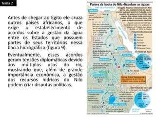 Antes de chegar ao Egito ele cruza
outros países africanos, o que
exige o estabelecimento de
acordos sobre a gestão da água
entre os Estados que possuem
partes de seus territórios nessa
bacia hidrográfica (figura 9).
Eventualmente, esses acordos
geram tensões diplomáticas devido
aos múltiplos usos do rio,
mostrando que, além de grande
importância econômica, a gestão
dos recursos hídricos do Nilo
podem criar disputas políticas.
Tema 2
 