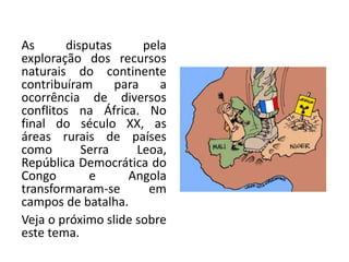 As disputas pela
exploração dos recursos
naturais do continente
contribuíram para a
ocorrência de diversos
conflitos na África. No
final do século XX, as
áreas rurais de países
como Serra Leoa,
República Democrática do
Congo e Angola
transformaram-se em
campos de batalha.
Veja o próximo slide sobre
este tema.
 