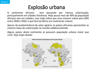 Explosão urbana
O continente africano vem passando por intensa urbanização,
principalmente em cidades litorâneas. Hoje pouco mais de 40% da população
africana vive em cidades, mas tudo indica que esse número subirá para 60%
entre 2030 e 2050, o que fará da África um continente urbano.
Apesar da predominância do setor agrário, os países africanos apresentam as
maiores taxas de urbanização no mundo subdesenvolvido.
Alguns países deste continente já possuem população urbana maior que
rural. Veja mapa abaixo:
Tema 3
 