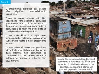 O crescimento acelerado das cidades
não significa desenvolvimento
econômico.
Como as áreas urbanas não têm
capacidade para acolher a população
que veio do campo, há um aumento do
desemprego que obriga grande parte da
população a se fixar em locais onde as
condições de vida são precárias.
O Norte da África é a região mais
urbanizada do continente, mas na África
Subsaariana ocorre o maior crescimento
urbano.
Os dois países africanos mais populosos
são o Egito e a Nigéria, que tinham as
duas cidades mais populosas do
continente em 2013: Cairo, com 11,4
milhões de habitantes, e Lagos, com
11,7 milhões.
Foto de Kibera (comunidade no Quênia). É
considerara a maior favela da África, com
cerca de 2,5 milhões de habitantes. Este
assentamento informal é o lar de um
quarto da população da capital Nairóbi.
Tema 3
 
