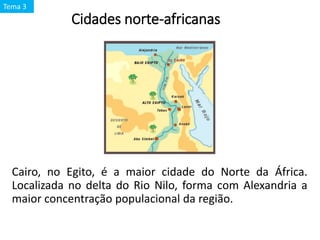 Cidades norte-africanas
Cairo, no Egito, é a maior cidade do Norte da África.
Localizada no delta do Rio Nilo, forma com Alexandria a
maior concentração populacional da região.
Tema 3
 