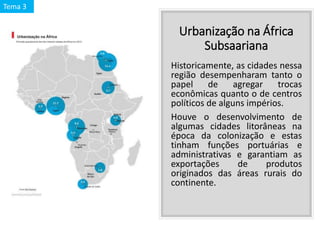 Urbanização na África
Subsaariana
Historicamente, as cidades nessa
região desempenharam tanto o
papel de agregar trocas
econômicas quanto o de centros
políticos de alguns impérios.
Houve o desenvolvimento de
algumas cidades litorâneas na
época da colonização e estas
tinham funções portuárias e
administrativas e garantiam as
exportações de produtos
originados das áreas rurais do
continente.
Tema 3
 