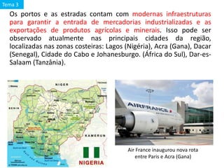 Os portos e as estradas contam com modernas infraestruturas
para garantir a entrada de mercadorias industrializadas e as
exportações de produtos agrícolas e minerais. Isso pode ser
observado atualmente nas principais cidades da região,
localizadas nas zonas costeiras: Lagos (Nigéria), Acra (Gana), Dacar
(Senegal), Cidade do Cabo e Johanesburgo. (África do Sul), Dar-es-
Salaam (Tanzânia).
Air France inaugurou nova rota
entre Paris e Acra (Gana)
Tema 3
 
