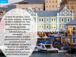 O setor de serviços, típico
das zonas urbanas, aumenta
na África Subsaariana. Nas
áreas centrais das maiores
cidades da região
subsaariana há modernas
infraestruturas de
transporte,
telecomunicações, prédios
governamentais, escritórios
de multinacionais
estadunidenses, europeias e
asiáticas atuantes em
territórios africanos, além
de equipamentos culturais,
como museus e teatros.
Cape Town (ou Cidade
do Cabo)
Tema 3
 