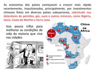 Isso pouco influi para
melhorar as condições de
vida da maioria que vive
nas cidades
As economias dos países começaram a crescer mais rápido
recentemente, impulsionadas, principalmente, por investimentos
chineses feitos em diversos países subsaarianos, sobretudo nos
detentores de petróleo, gás, ouro e outros minerais, como Nigéria,
Gana, Costa do Marfim e Serra Leoa.
 