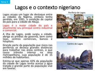 Lagos e o contexto nigeriano
Lagos ocupa um lugar de destaque entre
as cidades da Nigéria, embora tenha
perdido, em 1991, a condição de capital
do país para a cidade de Abuja.
Lagos é a maior cidade do país e
atualmente seu principal centro industrial
e comercial.
A ilha de Lagos, onde surgiu a cidade,
abriga os prédios do governo, bem como
lojas, centros comerciais, bancos e
hospitais.
Grande parte da população que mora nas
periferias se desloca grandes distâncias
para trabalhar nas áreas centrais, o que
causa trânsito intenso na área
metropolitana, cuja população é de 15
milhões de habitantes.
Estima-se que apenas 42% da população
da cidade de Lagos tenha acesso à água
tratada e grande parte da população vive
em favelas.
Periferia de Lagos
Centro de Lagos
Tema 3
 