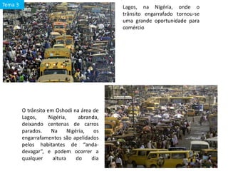 Lagos, na Nigéria, onde o
trânsito engarrafado tornou-se
uma grande oportunidade para
comércio
O trânsito em Oshodi na área de
Lagos, Nigéria, abranda,
deixando centenas de carros
parados. Na Nigéria, os
engarrafamentos são apelidados
pelos habitantes de “anda-
devagar”, e podem ocorrer a
qualquer altura do dia
Tema 3
 
