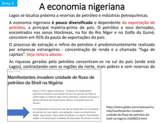 A economia nigeriana
Lagos se localiza próxima a reservas de petróleo e indústrias petroquímicas.
A economia nigeriana é pouco diversificada e dependente da exportação de
petróleo, a principal matéria-prima do país. O petróleo e seus derivados,
encontrados nas zonas litorâneas, na foz do Rio Níger e no Golfo da Guiné,
consistem em 95% da pauta de exportações do país.
O processo de extração e refino do petróleo é predominantemente realizado
por empresas estrangeiras - concentração de renda e a chamada “fuga de
capitais”. Veja notícia abaixo.
As riquezas geradas pelo petróleo concentram-se no sul do país (onde está
Lagos), contrastando com as regiões do norte, mais pobres e sem reservas de
petróleo.
https://extra.globo.com/noticias/mu
ndo/manifestantes-invadem-
unidade-de-fluxo-de-petroleo-da-
shell-na-nigeria-21694013.html
Tema 3
 