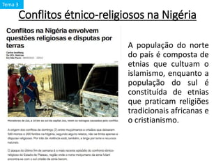 Conflitos étnico-religiosos na Nigéria
A população do norte
do país é composta de
etnias que cultuam o
islamismo, enquanto a
população do sul é
constituída de etnias
que praticam religiões
tradicionais africanas e
o cristianismo.
Tema 3
 