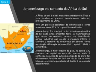 Johanesburgo e o contexto da África do Sul
A África do Sul é o país mais industrializado da África e
vem recebendo grandes investimentos externos,
principalmente da China.
Vive um processo acelerado de urbanização e conta
atualmente com 62% da população nas cidades.
Johanesburgo é o principal centro econômico da África
do Sul onde estão presentes tanto as multinacionais
que atuam no território quanto um diversificado
parque industrial que atende o mercado interno e
também o restante do continente em setores como
metalurgia, siderurgia, automobilístico, químico, têxtil e
alimentício.
Johanesburgo, a maior cidade do país, no século XIX,
chamada de capital de ouro do mundo, ainda é
conhecida na África do Sul como a Cidade do Ouro. Foi
oficialmente fundada no final do século XIX e viveu
intenso crescimento populacional devido à descoberta
deste mineral.
Tema 3
 