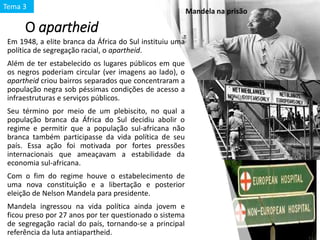 O apartheid
Em 1948, a elite branca da África do Sul instituiu uma
política de segregação racial, o apartheid.
Além de ter estabelecido os lugares públicos em que
os negros poderiam circular (ver imagens ao lado), o
apartheid criou bairros separados que concentraram a
população negra sob péssimas condições de acesso a
infraestruturas e serviços públicos.
Seu término por meio de um plebiscito, no qual a
população branca da África do Sul decidiu abolir o
regime e permitir que a população sul-africana não
branca também participasse da vida política de seu
país. Essa ação foi motivada por fortes pressões
internacionais que ameaçavam a estabilidade da
economia sul-africana.
Com o fim do regime houve o estabelecimento de
uma nova constituição e a libertação e posterior
eleição de Nelson Mandela para presidente.
Mandela ingressou na vida política ainda jovem e
ficou preso por 27 anos por ter questionado o sistema
de segregação racial do país, tornando-se a principal
referência da luta antiapartheid.
Mandela na prisão
Tema 3
 