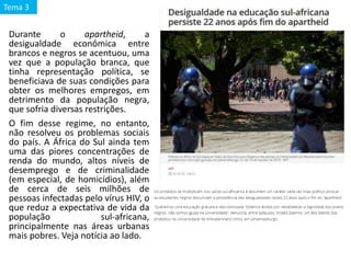 Durante o apartheid, a
desigualdade econômica entre
brancos e negros se acentuou, uma
vez que a população branca, que
tinha representação política, se
beneficiava de suas condições para
obter os melhores empregos, em
detrimento da população negra,
que sofria diversas restrições.
O fim desse regime, no entanto,
não resolveu os problemas sociais
do país. A África do Sul ainda tem
uma das piores concentrações de
renda do mundo, altos níveis de
desemprego e de criminalidade
(em especial, de homicídios), além
de cerca de seis milhões de
pessoas infectadas pelo vírus HIV, o
que reduz a expectativa de vida da
população sul-africana,
principalmente nas áreas urbanas
mais pobres. Veja notícia ao lado.
Tema 3
 
