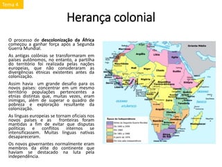 Herança colonial
O processo de descolonização da África
começou a ganhar força após a Segunda
Guerra Mundial.
As antigas colônias se transformaram em
países autônomos, no entanto, a partilha
do território foi realizada pelas nações
europeias, que não consideraram as
divergências étnicas existentes antes da
colonização.
Assim havia um grande desafio para os
novos países: concentrar em um mesmo
território populações pertencentes a
etnias distintas que, muitas vezes, eram
inimigas, além de superar o quadro de
pobreza e exploração resultante da
colonização.
As línguas europeias se tornam oficiais nos
novos países e as fronteiras foram
mantidas a fim de evitar que disputas
políticas e conflitos internos se
intensificassem. Muitas línguas nativas
desapareceram.
Os novos governantes normalmente eram
membros da elite do continente que
haviam se destacado na luta pela
independência.
Tema 4
 