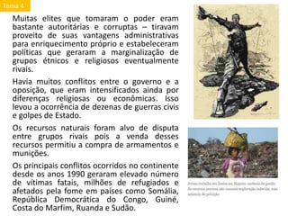 Muitas elites que tomaram o poder eram
bastante autoritárias e corruptas – tiravam
proveito de suas vantagens administrativas
para enriquecimento próprio e estabeleceram
políticas que geraram a marginalização de
grupos étnicos e religiosos eventualmente
rivais.
Havia muitos conflitos entre o governo e a
oposição, que eram intensificados ainda por
diferenças religiosas ou econômicas. Isso
levou a ocorrência de dezenas de guerras civis
e golpes de Estado.
Os recursos naturais foram alvo de disputa
entre grupos rivais pois a venda desses
recursos permitiu a compra de armamentos e
munições.
Os principais conflitos ocorridos no continente
desde os anos 1990 geraram elevado número
de vítimas fatais, milhões de refugiados e
afetados pela fome em países como Somália,
República Democrática do Congo, Guiné,
Costa do Marfim, Ruanda e Sudão.
Tema 4
 