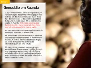 Genocídio em Ruanda
A ação imperialista na África foi responsável por
várias situações de conflito entre as populações
nativas. Um dos mais lamentáveis frutos desse
tipo de intervenção se desenvolveu quando os
belgas, no início do século XX, se instalaram na
região de Ruanda. Ali temos a presença dos
tutsis (minoria) e hutus (maioria), duas etnias
que há muito ocupavam a mesma região
As grandes tensões entre as etnias hutus e tutsis
ocasionou uma guerra civil em 1994.
Os imperialistas criaram uma situação de ódio e
exclusão socioeconômica entre os habitantes de
Ruanda. A política distintiva dos belgas chegou
ao ponto de registrar nas carteiras de
identidade quem era tutsi e hutu.
Os hutus, então no poder, promoveram um
genocídio que deixou mais de 1 milhão de tutsis
mortos em apenas três meses e 2 milhões de
refugiados, além de ter espalhado a rivalidade
entre essas etnias para o Burundi e a República
Democrática do Congo.
Tema 4
 