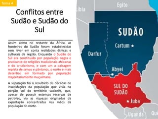 Conflitos entre
Sudão e Sudão do
Sul
Assim como no restante da África, as
fronteiras do Sudão foram estabelecidas
sem levar em conta realidades étnicas e
culturais da região. Enquanto o Sudão do
Sul era constituído por população negra e
praticante de religiões tradicionais africanas
e do cristianismo, e com um a paisagem
repleta de selvas e pântanos, o norte é mais
desértico em formado por população
majoritariamente muçulmana.
A separação foi o resultado de décadas de
insatisfações da população que vivia na
porção sul do território sudanês, que,
apesar de possuir extensas reservas de
petróleo, via as riquezas originadas da
exportação concentradas nas mãos da
população do norte.
Tema 4
 